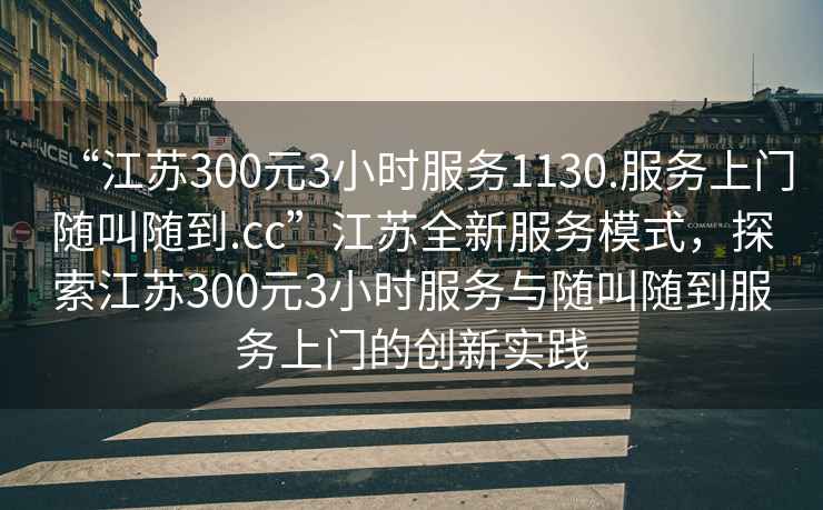 “江蘇300元3小時(shí)服務(wù)1130.服務(wù)上門(mén)隨叫隨到.cc”江蘇全新服務(wù)模式，探索江蘇300元3小時(shí)服務(wù)與隨叫隨到服務(wù)上門(mén)的創(chuàng  )新實(shí)踐