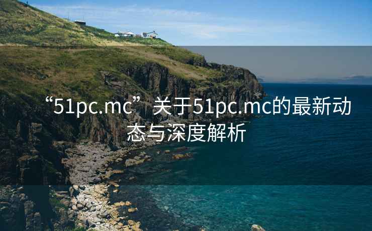 “51pc.mc”關(guān)于51pc.mc的最新動(dòng)態(tài)與深度解析
