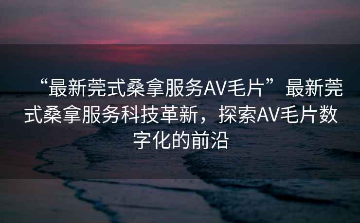 “最新莞式桑拿服務(wù)AV毛片”最新莞式桑拿服務(wù)科技革新，探索AV毛片數字化的前沿