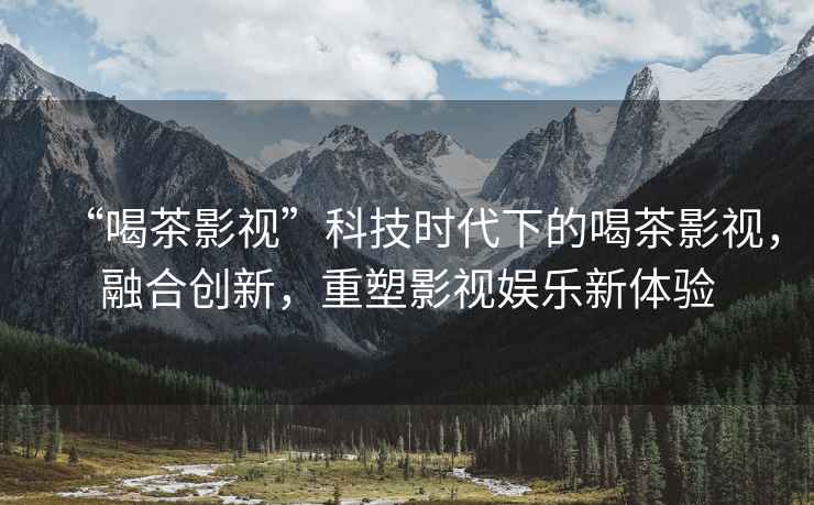 “喝茶影視”科技時(shí)代下的喝茶影視，融合創(chuàng  )新，重塑影視娛樂(lè )新體驗