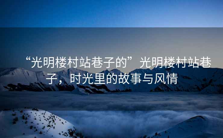 “光明樓村站巷子的”光明樓村站巷子，時(shí)光里的故事與風(fēng)情