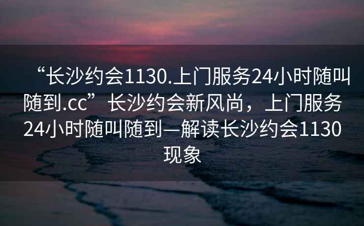 “長(cháng)沙約會(huì )1130.上門(mén)服務(wù)24小時(shí)隨叫隨到.cc”長(cháng)沙約會(huì )新風(fēng)尚，上門(mén)服務(wù)24小時(shí)隨叫隨到—解讀長(cháng)沙約會(huì )1130現象