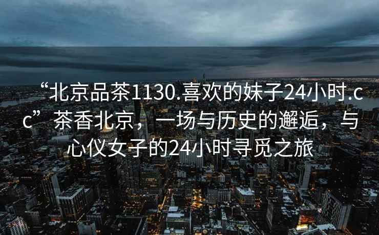“北京品茶1130.喜歡的妹子24小時(shí).cc”茶香北京，一場(chǎng)與歷史的邂逅，與心儀女子的24小時(shí)尋覓之旅