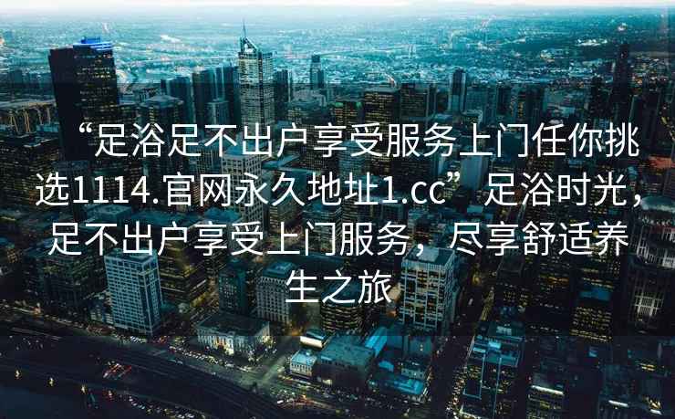 “足浴足不出戶(hù)享受服務(wù)上門(mén)任你挑選1114.官網(wǎng)永久地址1.cc”足浴時(shí)光，足不出戶(hù)享受上門(mén)服務(wù)，盡享舒適養生之旅