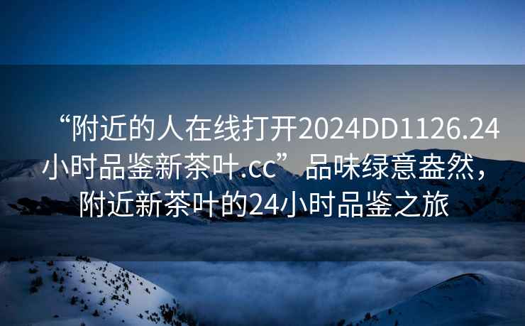 “附近的人在線(xiàn)打開(kāi)2024DD1126.24小時(shí)品鑒新茶葉.cc”品味綠意盎然，附近新茶葉的24小時(shí)品鑒之旅