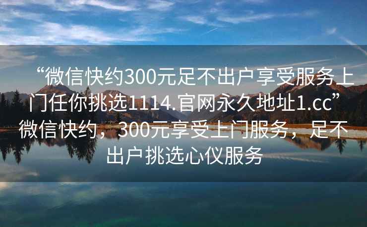 “微信快約300元足不出戶(hù)享受服務(wù)上門(mén)任你挑選1114.官網(wǎng)永久地址1.cc”微信快約，300元享受上門(mén)服務(wù)，足不出戶(hù)挑選心儀服務(wù)