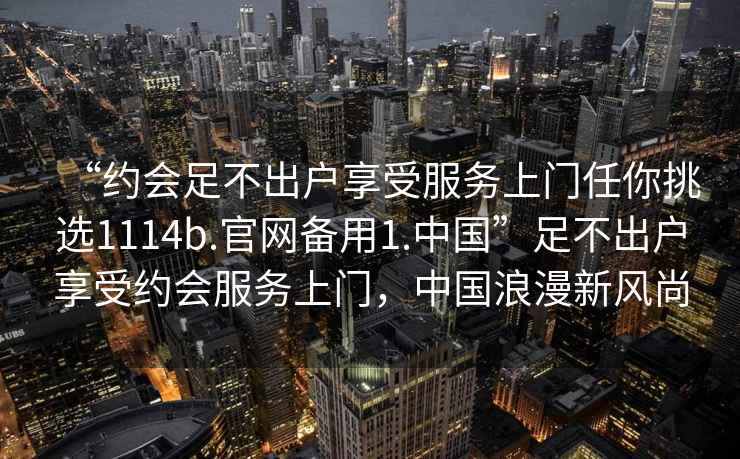 “約會(huì )足不出戶(hù)享受服務(wù)上門(mén)任你挑選1114b.官網(wǎng)備用1.中國”足不出戶(hù)享受約會(huì )服務(wù)上門(mén)，中國浪漫新風(fēng)尚