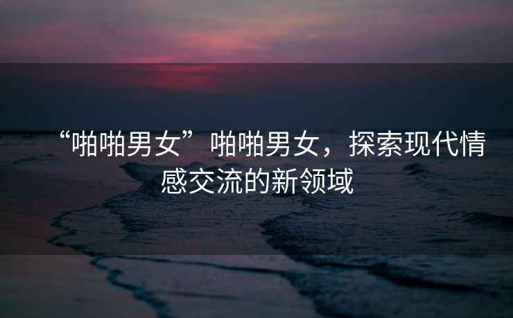 “啪啪男女”啪啪男女，探索現代情感交流的新領(lǐng)域