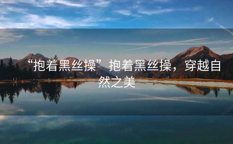 “抱著(zhù)黑絲操”抱著(zhù)黑絲操，穿越自然之美