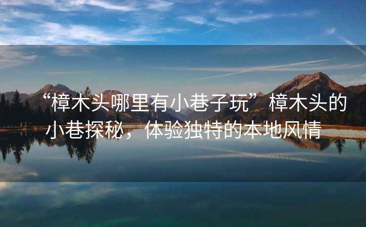 “樟木頭哪里有小巷子玩”樟木頭的小巷探秘，體驗獨特的本地風(fēng)情