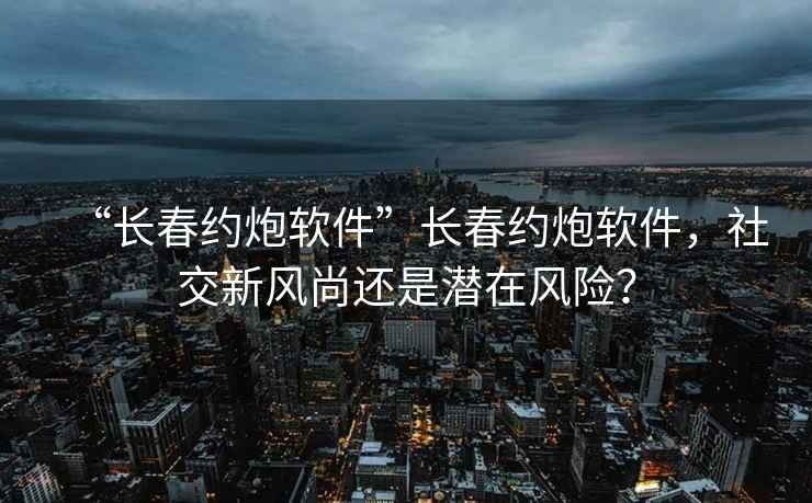 “長(cháng)春約炮軟件”長(cháng)春約炮軟件，社交新風(fēng)尚還是潛在風(fēng)險？