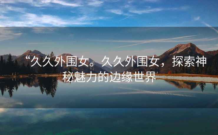 “久久外圍女。久久外圍女，探索神秘魅力的邊緣世界