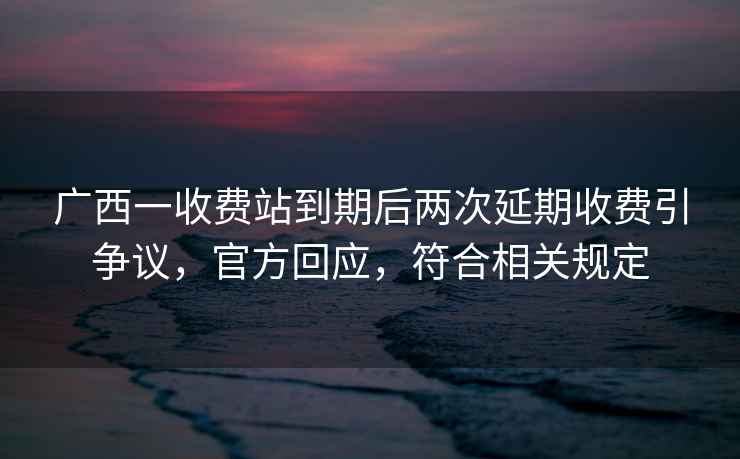 廣西一收費站到期后兩次延期收費引爭議，官方回應，符合相關(guān)規定