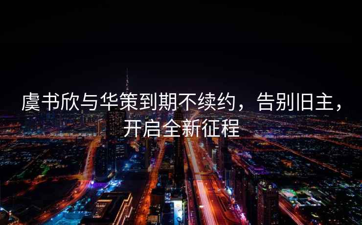 虞書(shū)欣與華策到期不續約，告別舊主，開(kāi)啟全新征程