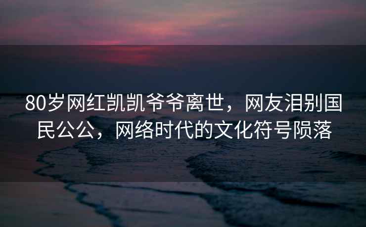 80歲網(wǎng)紅凱凱爺爺離世，網(wǎng)友淚別國民公公，網(wǎng)絡(luò )時(shí)代的文化符號隕落