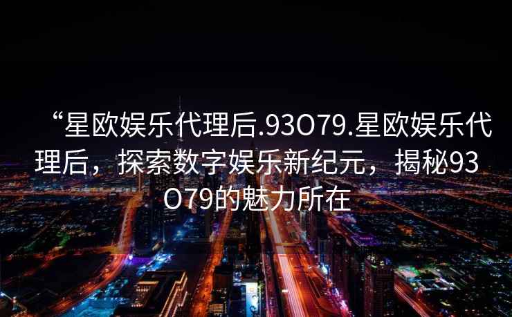 “星歐娛樂(lè )代理后.93O79.星歐娛樂(lè )代理后，探索數字娛樂(lè )新紀元，揭秘93O79的魅力所在
