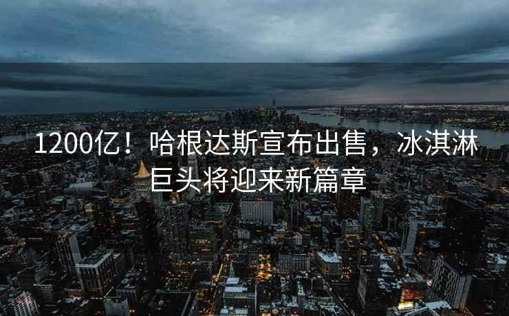 1200億！哈根達斯宣布出售，冰淇淋巨頭將迎來(lái)新篇章