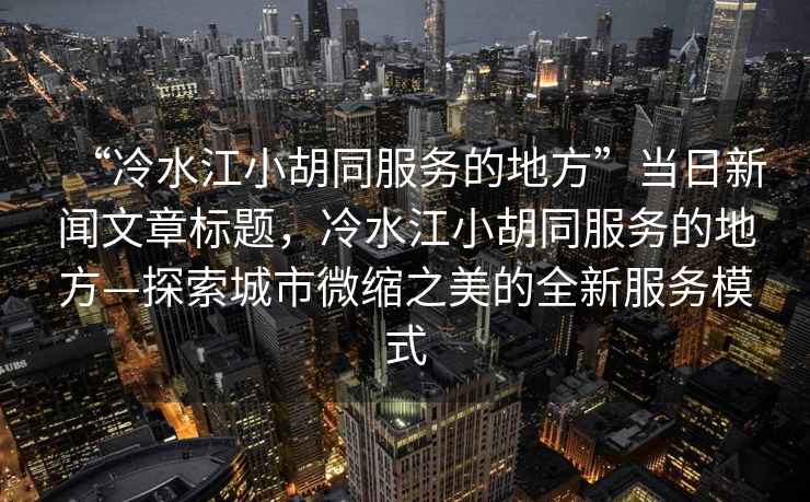 “冷水江小胡同服務(wù)的地方”當日新聞文章標題，冷水江小胡同服務(wù)的地方—探索城市微縮之美的全新服務(wù)模式