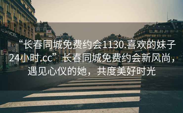 “長(cháng)春同城免費約會(huì )1130.喜歡的妹子24小時(shí).cc”長(cháng)春同城免費約會(huì )新風(fēng)尚，遇見(jiàn)心儀的她，共度美好時(shí)光