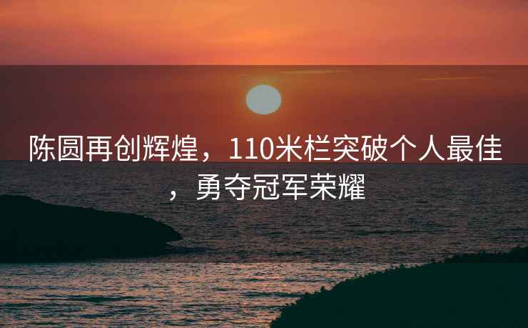 陳圓再創(chuàng  )輝煌，110米欄突破個(gè)人最佳，勇奪冠軍榮耀