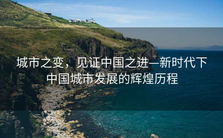 城市之變，見(jiàn)證中國之進(jìn)—新時(shí)代下中國城市發(fā)展的輝煌歷程