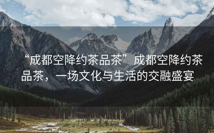 “成都空降約茶品茶”成都空降約茶品茶，一場(chǎng)文化與生活的交融盛宴