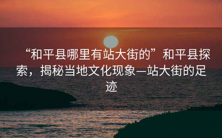 “和平縣哪里有站大街的”和平縣探索，揭秘當地文化現象—站大街的足跡
