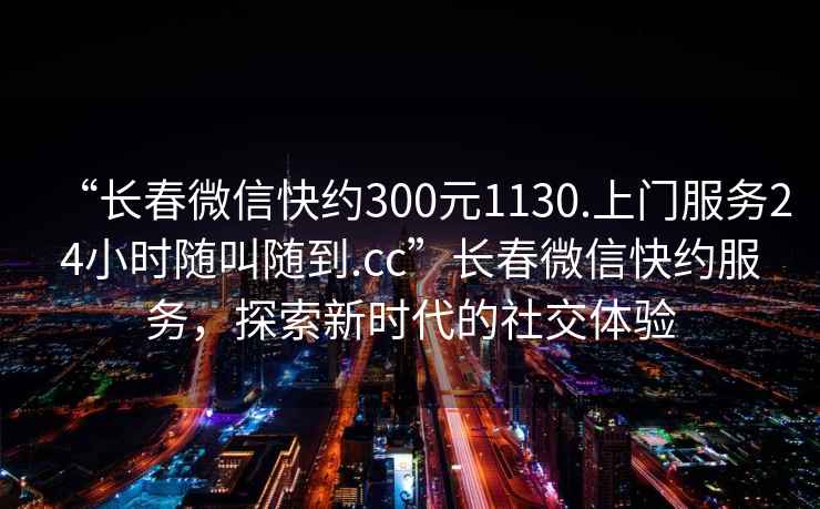 “長(cháng)春微信快約300元1130.上門(mén)服務(wù)24小時(shí)隨叫隨到.cc”長(cháng)春微信快約服務(wù)，探索新時(shí)代的社交體驗
