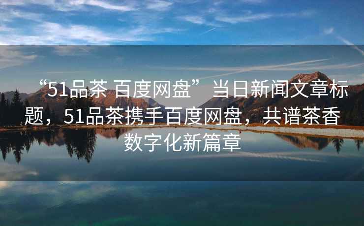 “51品茶 百度網(wǎng)盤(pán)”當日新聞文章標題，51品茶攜手百度網(wǎng)盤(pán)，共譜茶香數字化新篇章