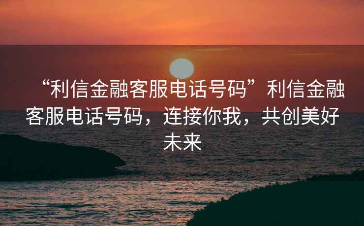 “利信金融客服電話(huà)號碼”利信金融客服電話(huà)號碼，連接你我，共創(chuàng  )美好未來(lái)