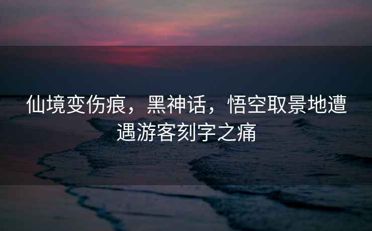 仙境變傷痕，黑神話(huà)，悟空取景地遭遇游客刻字之痛