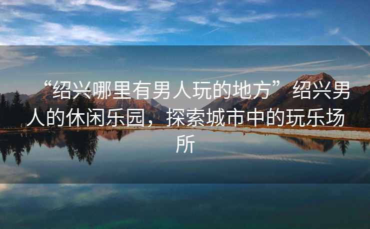 “紹興哪里有男人玩的地方”紹興男人的休閑樂(lè )園，探索城市中的玩樂(lè )場(chǎng)所