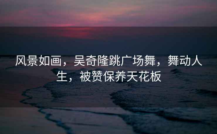 風(fēng)景如畫(huà)，吳奇隆跳廣場(chǎng)舞，舞動(dòng)人生，被贊保養天花板