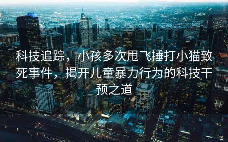 科技追蹤，小孩多次甩飛捶打小貓致死事件，揭開(kāi)兒童暴力行為的科技干預之道