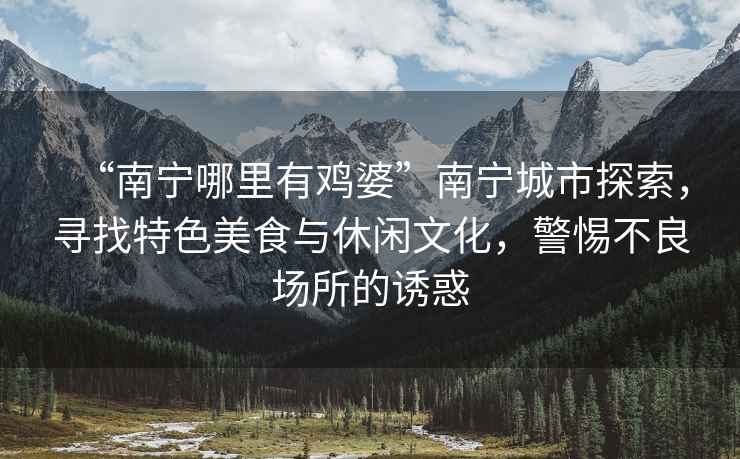 “南寧哪里有雞婆”南寧城市探索，尋找特色美食與休閑文化，警惕不良場(chǎng)所的誘惑