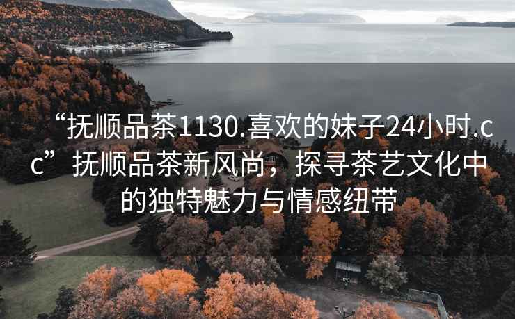 “撫順品茶1130.喜歡的妹子24小時(shí).cc”撫順品茶新風(fēng)尚，探尋茶藝文化中的獨特魅力與情感紐帶