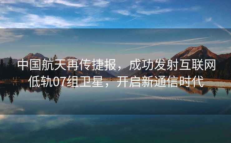 中國航天再傳捷報，成功發(fā)射互聯(lián)網(wǎng)低軌07組衛星，開(kāi)啟新通信時(shí)代