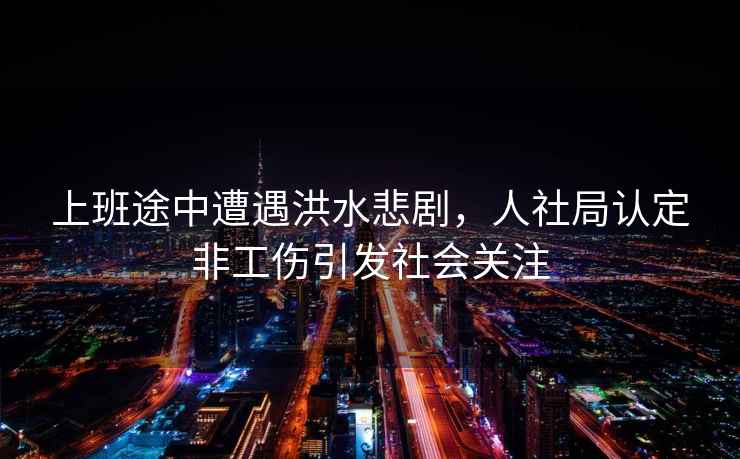 上班途中遭遇洪水悲劇，人社局認定非工傷引發(fā)社會(huì )關(guān)注