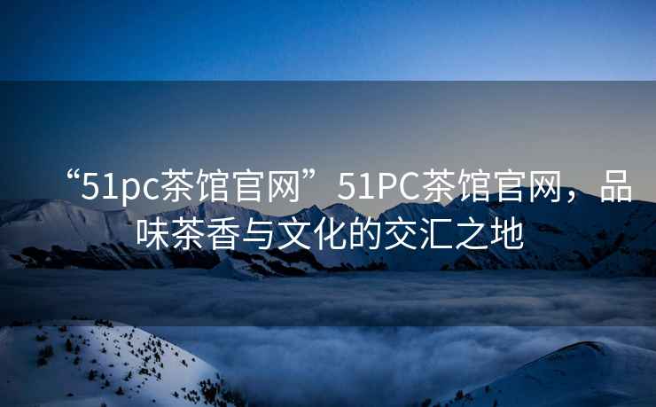 “51pc茶館官網(wǎng)”51PC茶館官網(wǎng)，品味茶香與文化的交匯之地