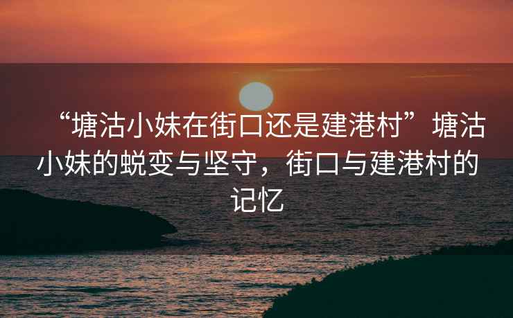 “塘沽小妹在街口還是建港村”塘沽小妹的蛻變與堅守，街口與建港村的記憶