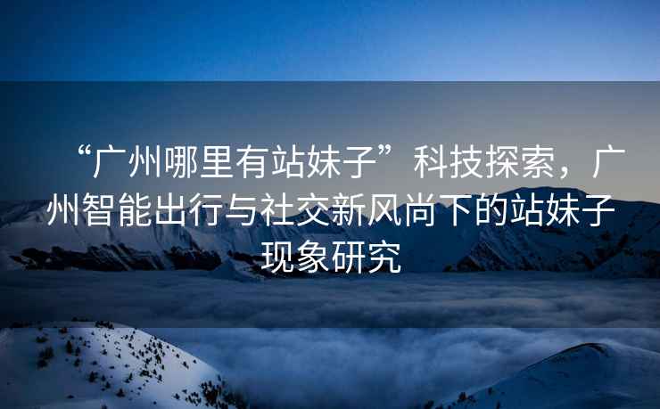 “廣州哪里有站妹子”科技探索，廣州智能出行與社交新風(fēng)尚下的站妹子現象研究