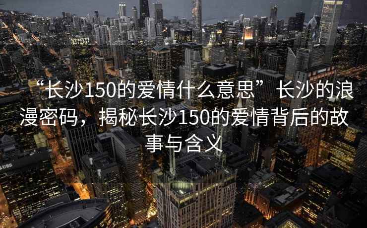 “長(cháng)沙150的愛(ài)情什么意思”長(cháng)沙的浪漫密碼，揭秘長(cháng)沙150的愛(ài)情背后的故事與含義