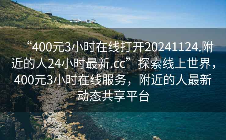 “400元3小時(shí)在線(xiàn)打開(kāi)20241124.附近的人24小時(shí)最新.cc”探索線(xiàn)上世界，400元3小時(shí)在線(xiàn)服務(wù)，附近的人最新動(dòng)態(tài)共享平臺