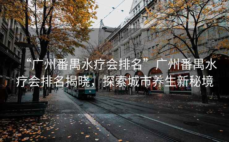 “廣州番禺水療會(huì )排名”廣州番禺水療會(huì )排名揭曉，探索城市養生新秘境