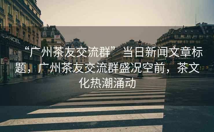 “廣州茶友交流群”當日新聞文章標題，廣州茶友交流群盛況空前，茶文化熱潮涌動(dòng)