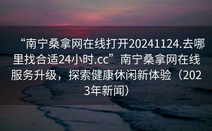 “南寧桑拿網(wǎng)在線(xiàn)打開(kāi)20241124.去哪里找合適24小時(shí).cc”南寧桑拿網(wǎng)在線(xiàn)服務(wù)升級，探索健康休閑新體驗（2023年新聞）