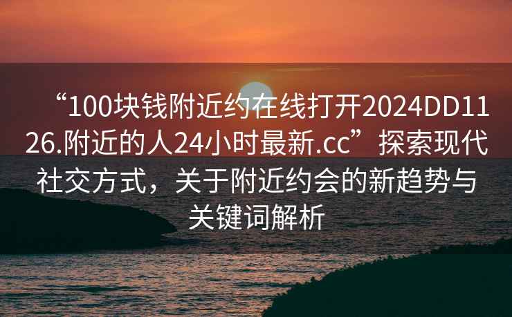 “100塊錢(qián)附近約在線(xiàn)打開(kāi)2024DD1126.附近的人24小時(shí)最新.cc”探索現代社交方式，關(guān)于附近約會(huì )的新趨勢與關(guān)鍵詞解析