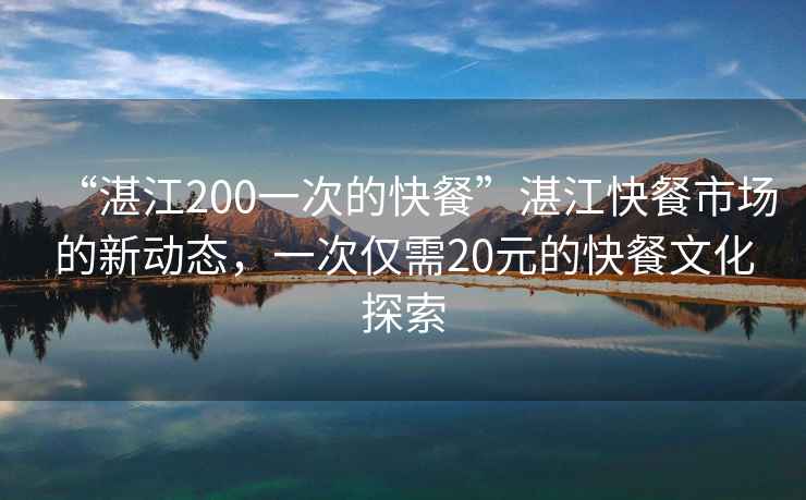 “湛江200一次的快餐”湛江快餐市場(chǎng)的新動(dòng)態(tài)，一次僅需20元的快餐文化探索