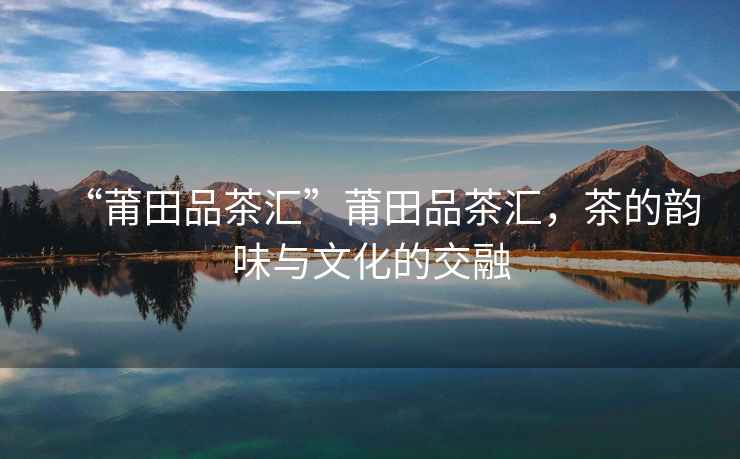 “莆田品茶匯”莆田品茶匯，茶的韻味與文化的交融