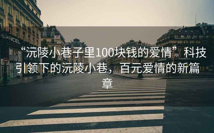 “沅陵小巷子里100塊錢(qián)的愛(ài)情”科技引領(lǐng)下的沅陵小巷，百元愛(ài)情的新篇章